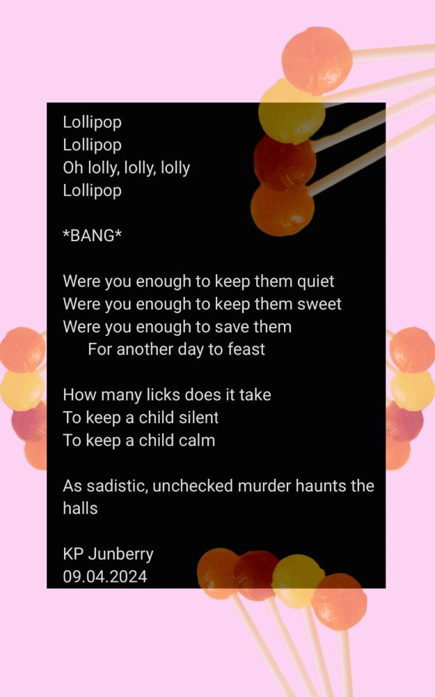 pale pink background with black rectanlge, faded and solid lollipops/suckers scattered over the borders of the poem. Poem reads: Lollipop lollipop oh lolly, lolly, lolly lollipop *bang* were you enough to keep them quiet were you enough to keep them sweet were you enough to save them for another day to feast how many licks does it take to keep a child silent to keep a child calm as sadistic, unchecked murder haunts the halls